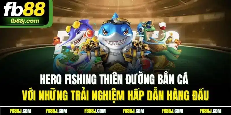 Hero Fishing thiên đường bắn cá với những trải nghiệm hấp dẫn hàng đầu